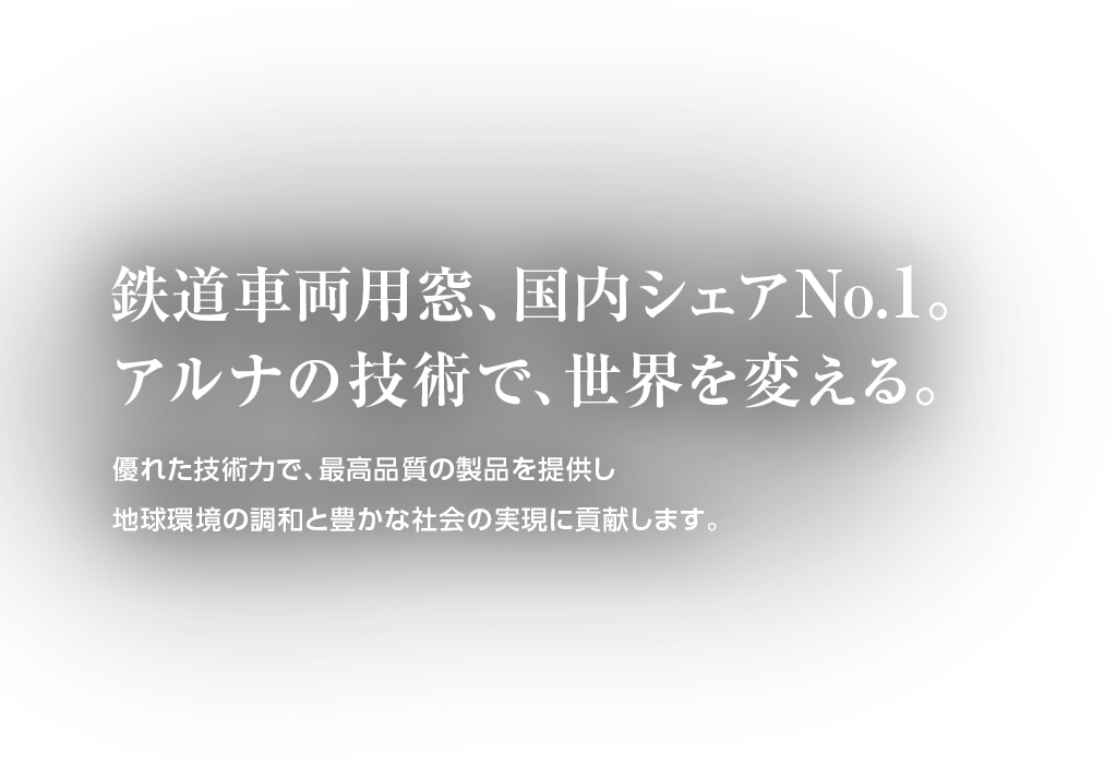 鉄道車両用窓、国内シェアNo.1。アルナの技術で、世界を変える。優れた技術力で、最高品質の製品を提供し地球環境の調和と豊かな社会の実現に貢献します。